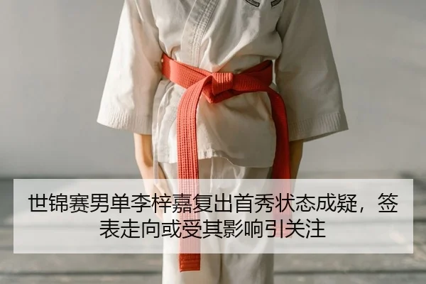 世锦赛男单李梓嘉复出首秀状态成疑，签表走向或受其影响引关注