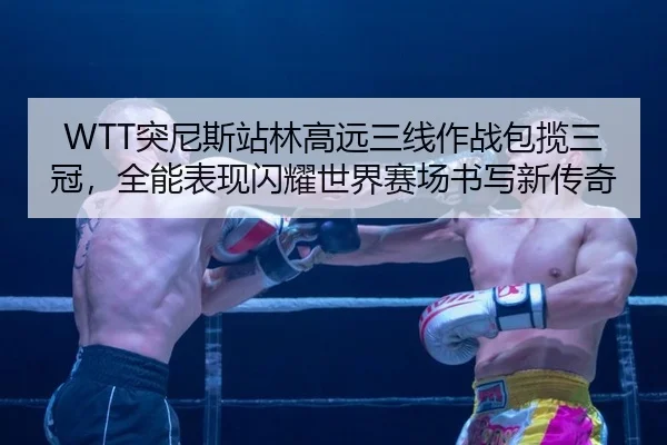 WTT突尼斯站林高远三线作战包揽三冠，全能表现闪耀世界赛场书写新传奇